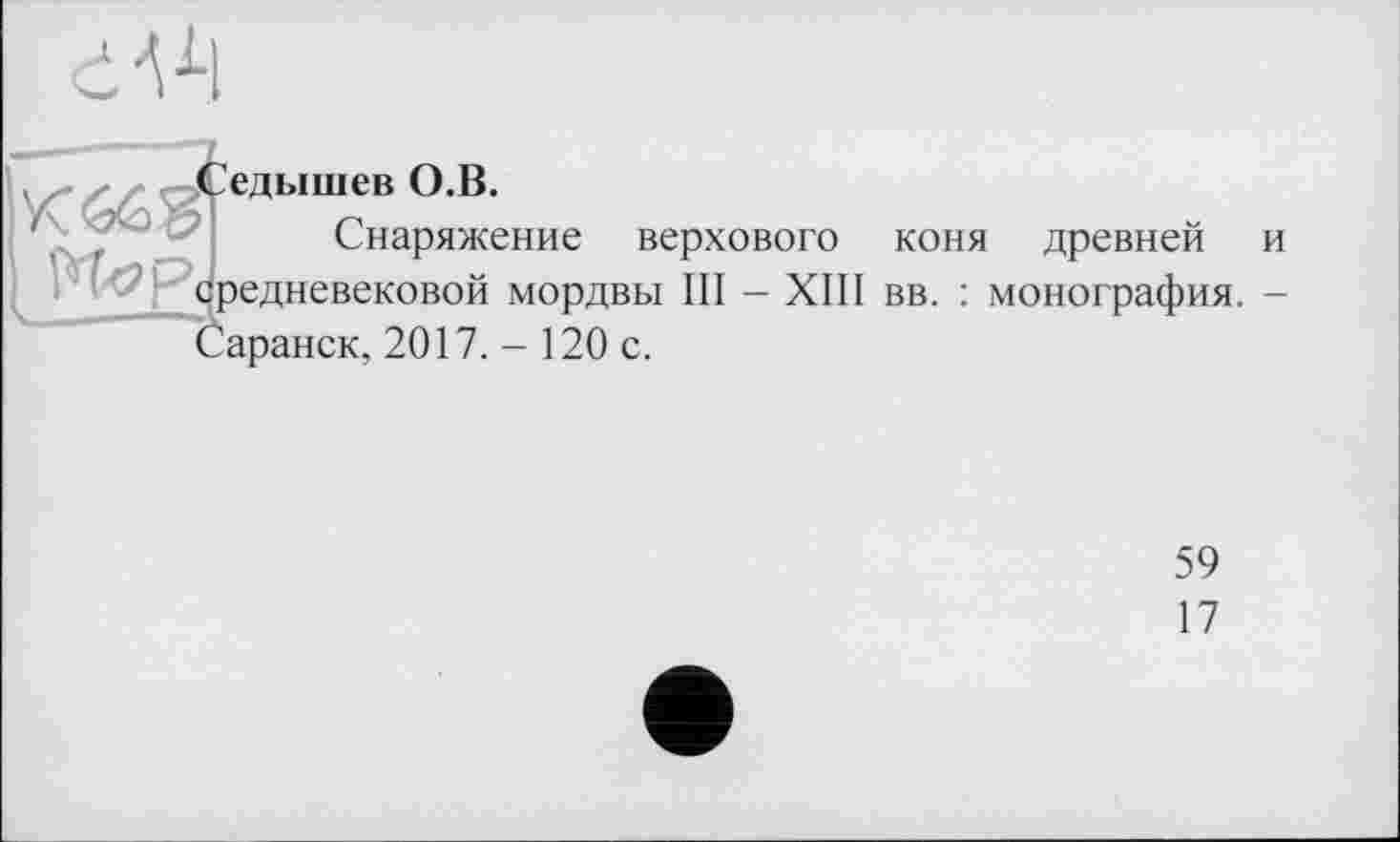 ﻿dVl
едышев О.В.
Снаряжение верхового коня древней и средневековой мордвы III - XIII вв. : монография. -Саранск, 2017. - 120 с.
59
17